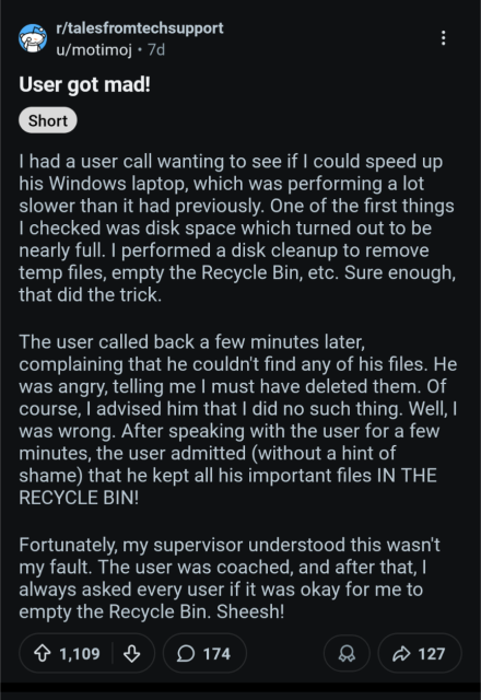 Screenshot of a post from the tales from tech support subreddit. Titled "User got mad". They say:

had a user call wanting to see if could speed up his Windows laptop, which was performing a lot slower than it had previously. One of the first things checked was disk space which turned out to be nearly full. I performed a disk cleanup to remove temp files, empty the Recycle Bin, etc. Sure enough, that did the trick.
The user called back a few minutes later, complaining that he couldn't find any of his files. He was angry, telling me I must have deleted them. Of course, advised him that did no such thing. Well, was wrong. After speaking with the user for a few minutes, the user admitted (without a hint of shame) that he kept all his important files IN THE RECYCLE BIN!
Fortunately, my supervisor understood this wasn't my fault. The user was coached, and after that, always asked every user if it was okay for me to empty the Recycle Bin. Sheesh!