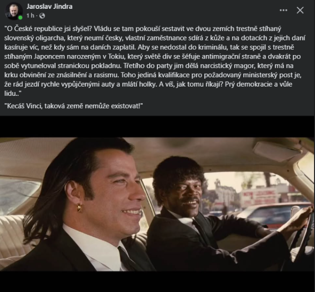 Vince:
"O České republice jsi slyšel? Vládu se tam pokouší sestavit ve dvou zemích trestně stíhaný
slovenský oligarcha, který neumí česky, vlastní zaměstnance sdírá z kůže a na dotacích z jejich daní
kasíruje víc, než kdy sám na daních zaplatil. Aby se nedostal do kriminálu, tak se spojil s trestně
stíhaným Japoncem narozeným v Tokiu, který světě div se šéfuje antimigrační straně a dvakrát po
sobě vytuneloval stranickou pokladnu. Třetího do party jim dělá narcistický magor, který má na
krku obvinění ze znásilnění a rasismu. Toho jediná kvalifikace pro požadovaný ministerský post je,
že rád jezdí rychle vypůjčenými auty a mlátí holky. A víš, jak tomu říkají? Prý demokracie a vůle
lidu..“

Jules: "Kecáš Vinci, taková země nemůže existovat!“