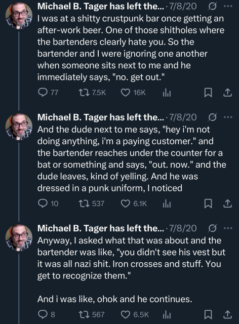 Michael B. Tager has left the... • 7/8/20
I was at a shitty crustpunk bar once getting an after-work beer. One of those shitholes where the bartenders clearly hate you. So the bartender and I were ignoring one another when someone sits next to me and he immediately says, "no. get out."

Michael B. Tager has left the... • 7/8/20 g And the dude next to me says, "hey i'm not doing anything, i'm a paying customer." and the bartender reaches under the counter for a bat or something and says, "out. now." and the dude leaves, kind of yelling. And he was dressed in a punk uniform, I noticed

Michael B. Tager has left the... • 7/8/20 g ...
Anyway, I asked what that was about and the bartender was like, "you didn't see his vest but it was all nazi shit. Iron crosses and stuff. You get to recognize them."
And i was like, ohok and he continues.