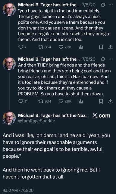 Michael B. Tager has left the...• 7/8/20 9 •••
"you have to nip it in the bud immediately.
These guys come in and it's always a nice, polite one. And you serve them because you don't want to cause a scene. And then they become a regular and after awhile they bring a friend. And that dude is cool too.

Michael B. Tager has left the...• 7/8/20 S ...
And then THEY bring friends and the friends bring friends and they stop being cool and then you realize, oh shit, this is a Nazi bar now. And it's too late because they're entrenched and if you try to kick them out, they cause a PROBLEM. So you have to shut them down.

Michael B. Tager has left the Naz... X.com
@IamRageSparkle
And i was like, 'oh damn.' and he said "yeah, you have to ignore their reasonable arguments because their end goal is to be terrible, awful people."
And then he went back to ignoring me. But I haven't forgotten that at all.