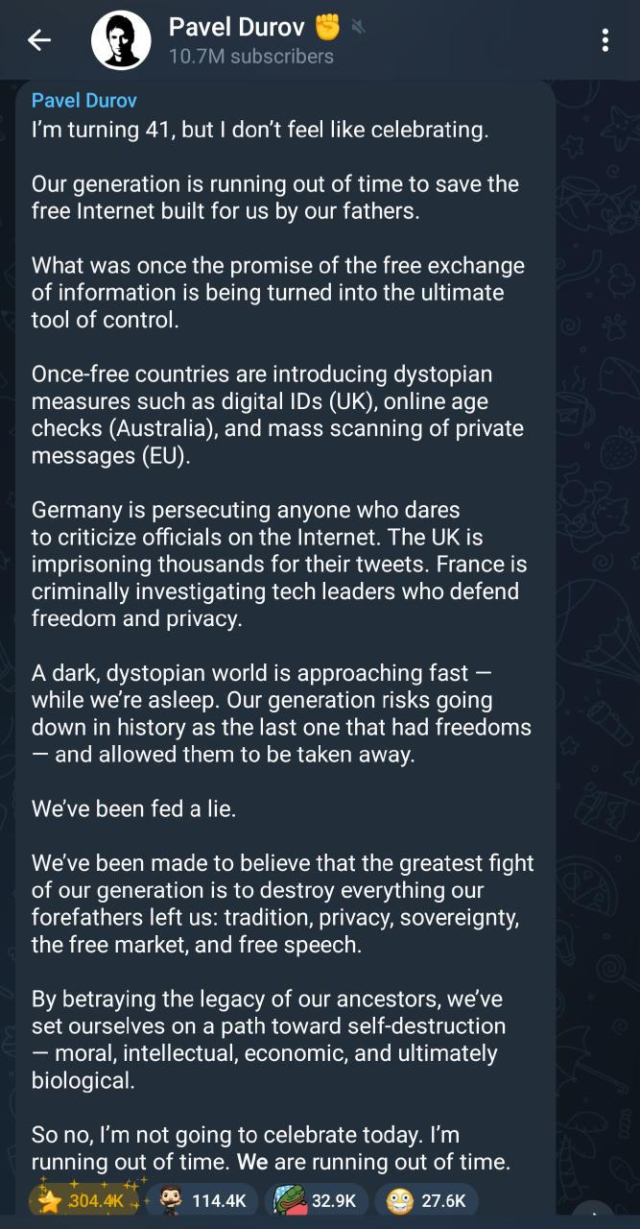 screenshot of Telegram-owner Pavel Durov's message: 
< Pavel Durov @ : 10.7M subscribers *

I'm turning 41, but | don't feel like celebrating.

Our generation is running out of time to save the
free Internet built for us by our fathers.

What was once the promise of the free exchange
of information is being turned into the ultimate
tool of control.

Once-free countries are introducing dystopian
measures such as digital IDs (UK), online age
checks (Australia), and mass scanning of private
messages (EU).

Germany is persecuting anyone who dares

to criticize officials on the Internet. The UK is
imprisoning thousands for their tweets. France is
criminally investigating tech leaders who defend
freedom and privacy.

A dark, dystopian world is approaching fast —
while we're asleep. Our generation risks going
down in history as the last one that had freedoms
— and allowed them to be taken away.

We've been fed a lie.

We've been made to believe that the greatest fight
of our generation is to destroy everything our
forefathers left us: tradition, privacy, sovereignty,
the free market, and free speech.

By betraying the legacy of our ancestors, we've
set ourselves on a path toward self-destruction

— moral, intellectual, economic, and ultimately
biological.

So no, I'm not going to celebrate today. I'm
running out of time. We are running out of time.


