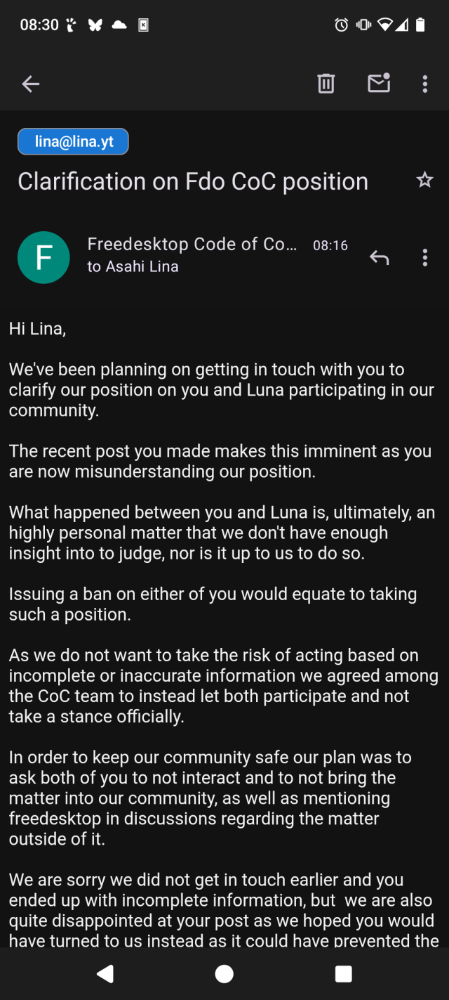 Hi Lina,

We've been planning on getting in touch with you to clarify our position on you and Luna participating in our community.

The recent post you made makes this imminent as you are now misunderstanding our position.

What happened between you and Luna is, ultimately, an highly personal matter that we don't have enough insight into to judge, nor is it up to us to do so.

Issuing a ban on either of you would equate to taking such a position.

As we do not want to take the risk of acting based on incomplete or inaccurate information we agreed among the CoC team to instead let both participate and not take a stance officially.

In order to keep our community safe our plan was to ask both of you to not interact and to not bring the matter into our community, as well as mentioning freedesktop in discussions regarding the matter outside of it.

We are sorry we did not get in touch earlier and you ended up with incomplete information, but  we are also quite disappointed at your post as we hoped you would have turned to us instead as it could have prevented the misunderstanding.

[continued]