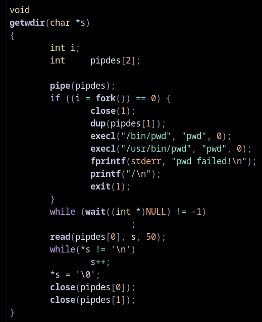 A screenshot of some fairly hairy old C code, which I'll paste below for your benefit, but the gist in case you don't want to listen to the whole thing is: this spawns a subprocess to execute the external pwd binary, trying two paths just to be sure, and then captures its output into a buffer.

The code follows.

void
getwdir(char *s)
{
	int i;
	int	pipdes[2];

	pipe(pipdes);
	if ((i = fork()) == 0) {
		close(1);
		dup(pipdes[1]);
		execl("/bin/pwd", "pwd", 0);
		execl("/usr/bin/pwd", "pwd", 0);
		fprintf(stderr, "pwd failed!\n");
		printf("/\n");
		exit(1);
	}
	while (wait((int *)NULL) != -1)
			;
	read(pipdes[0], s, 50);
	while(*s != '\n')
		s++;
	*s = '\0';
	close(pipdes[0]);
	close(pipdes[1]);
}
