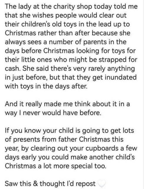 The lady at the charity shop today told me that she wishes people would clear out their children's old toys in the lead up to Christmas rather than after because she always sees a number of parents in the days before Christmas looking for toys for their little ones who might be strapped for cash. She said there's very rarely anything in just before, but that they get inundated with toys in the days after. And it really made me think about it in a way I never would have before. If you know your child is going to get lots of presents from father Christmas this year, by clearing out your cupboards a few days early you could make another child's Christmas a lot more special too. Saw this & thought I'd repost
