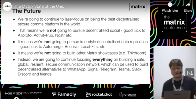 Screenshot of The Matrix State of the Union stram showing a powerpoint with the text:
The Future
- We're going to continue to laser-focus on being the best decentralized secure comms platform in the world.
- That means we're not going to purse decentralized social - good luck to ATproto, ActivityPub, Nostr etc.
- It means we're not going to pursue free-style decentralized data replication - good luck to Automerge, Beehive, Local-First etc.
- It means we're not going to build other Matrix showcases (e.g. Thirdroom)
- Instead, we are going to continue focusing everything on building a safe, global, resilient, secure communication network which can be used to build decentralized alternatives to WhatsApp, Signal, Telegram, Teams, Slack, Discord and friends.