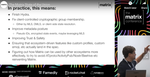 Screenshot of The Matrix State of the Union video showing a powerpoint with white background and black text that reads:
In practice, this means:
- Finish Hydra.
- Fix client-controlled cryptographic group membership (either by MLS, DMLS, or client-side state resolution.
- Improve metadata posture (Pseudo IDs, encrypted state events, maybe leveraging MLS)
- Improving Trust & Safety
- Ensuring that ecosystem-driven features like custom profiles, custom emoji, etc. actually land in the spec.
- Figuring out how Matrix can be used by other ecosystems more effectively, to try to avoid ATproto/ActivityPub/Nostr/Beehive etc. reinventing Matrix.
