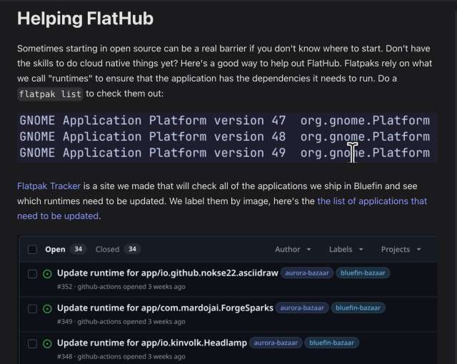 Helping FlatHub

Sometimes starting in open source can be a real barrier if you don't know where to start. Don't have the skills to do cloud native things yet? Here's a good way to help out FlatHub. Flatpaks rely on what we call "runtimes" to ensure that the application has the dependencies it needs to run. Do a flatpak list to check them out:

Flatpak Tracker is a site we made that will check all of the applications we ship in Bluefin and see which runtimes need to be updated. We label them by image, here's the the list of applications that need to be updated.