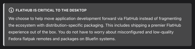FlatHub is critical to the desktop

We choose to help move application development forward via FlatHub instead of fragmenting the ecosystem with distribution-specific packaging. This includes shipping a premier FlatHub experience out of the box. You do not have to worry about misconfigured and low-quality Fedora flatpak remotes and packages on Bluefin systems.