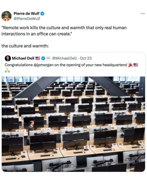 Pierre de Wulf 
@PierreDeWulf
"Remote work kills the culture and warmth that only real human
interactions in an office can create."
the culture and warmth:
 Michael Dell @MichaelDell - Oct 23
Congratulations @jpmorgan on the opening of your new headquarters! J; #=

::image of rows of identical monitors and keyboards a gnat;s hair away from each other stretching back to what might be conceivably identified as a window to the outside world in the extreme distance::