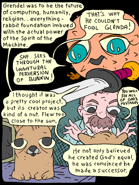 OB: "Grendel was to be the future of computing, humanity, religion... everything - rabbit foundation imbued with the actual power of the Spirit of the Machine."

Fish:" That's why he couldn't fool Glenda! She sees through the unnatural perversion of Bunkin!"

Ob: "I thought it was a pretty cool project, but its creator was kind of a nut. Flew too close to the sun. He not only believed he created God's equal, he was convinced he made a successor.

F.N.: "YOU WILL FIX ALL OF GOD'S MISTAKES!"