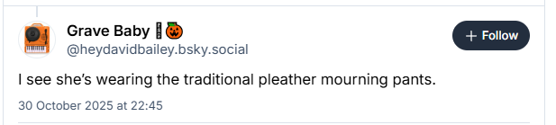 [J] Grave Baby [®
@heydavidbailey.bsky.social
I see she's wearing the traditional pleather mourning pants.
30 October 2025 at 22:45
