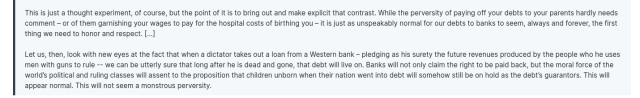 This is just a thought experiment, of course, but the point of it is to bring out and make explicit that contrast. While the perversity of paying off your debts to your parents hardly needs comment – or of them garnishing your wages to pay for the hospital costs of birthing you – it is just as unspeakably normal for our debts to banks to seem, always and forever, the first thing we need to honor and respect. [...]

Let us, then, look with new eyes at the fact that when a dictator takes out a loan from a Western bank – pledging as his surety the future revenues produced by the people who he uses men with guns to rule -- we can be utterly sure that long after he is dead and gone, that debt will live on. Banks will not only claim the right to be paid back, but the moral force of the world’s political and ruling classes will assent to the proposition that children unborn when their nation went into debt will somehow still be on hold as the debt’s guarantors. This will appear normal. This will not seem a monstrous perversity.