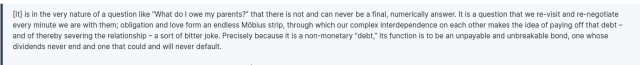 > [It] is in the very nature of a question like “What do I owe my parents?” that there is not and can never be a final, numerically answer. It is a question that we re-visit and re-negotiate every minute we are with them; obligation and love form an endless Möbius strip, through which our complex interdependence on each other makes the idea of paying off that debt – and of thereby severing the relationship – a sort of bitter joke. Precisely because it is a non-monetary “debt,” its function is to be an unpayable and unbreakable bond, one whose dividends never end and one that could and will never default.