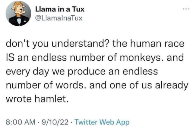 Llama in a Tux writes, don't you understand? the human race is an endless number of monkeys. and every day we produce an endless number of words. and one of us already wrote Hamlet.