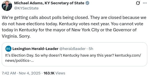 Kentucky Secretary of State: We're getting calls about polls being closed. They are closed because we do not have elections today. Kentucky votes next year. You cannot vote today in Kentucky for the mayor of New York City or the Governor of Virginia. Sorry. 