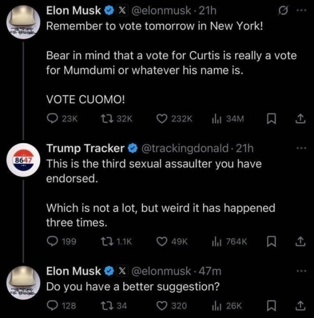 A screenshot of an exchange on X (formerly Twitter):
Elon Musk (@elonmusk): “Remember to vote tomorrow in New York! Bear in mind that a vote for Curtis is really a vote for Mumdumi or whatever his name is. VOTE CUOMO!”
Trump Tracker (@trackingdonald): “This is the third sexual assaulter you have endorsed. Which is not a lot, but weird it has happened three times.”
Elon Musk (@elonmusk): “Do you have a better suggestion?”