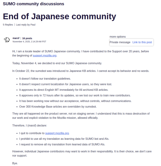 A screenshot of support.mozilla.org

Forum name: SUMO community discussions
Title: End of Japanese community
Text by user named marsf that reads:

Hi, I am a locale leader of SUMO Japanese community. I have contributed to the Support over 20 years, before the beginning of support.mozilla.org.

Today, November 4, we decided to end our SUMO Japanese community.

In October 22, the sumobot was introduced to Japanese KB articles. I cannot accept its behavior and no words.

* It doesn't follow our translation guidelines.
* It doesn't respect current localization for Japanese users, so they were lost.
* It approves its direct English MT immediately for All archived KB articles.
* It approves only in 72 hours after its updates, so we lost our work to train new contributors.
* It has been working now without our acceptance, without controls, without communications.
* Over 300 Knowledge Base articles are overridden by sumobot.
They are all happened on the product server, not on staging server. I understand that this is mass destruction of our work and explicit violation to the Mozilla mission, allowed officially.

Therefore, I (marsf) declare:

* I quit to contribute to support.mozilla.org.
* I prohibit to use all my translation as learning data for SUMO bot and AIs.
* I request to remove all my translation from learned data of SUMO AIs.
However, individual Japanese contributors may want to work in their responsibility. It is their choice, we don't care nor support.

Bye.
