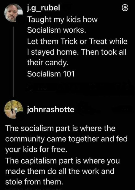 j.g_rubel - 

Taught my kids how Socialism works.
Let them Trick or Treat while I stayed home. Then took all their candy.
Socialism 101

Reply by johnrashotte

The socialism part is where the community came together and fed your kids for free.
The capitalism part is where you made them do all the work and stole from them.