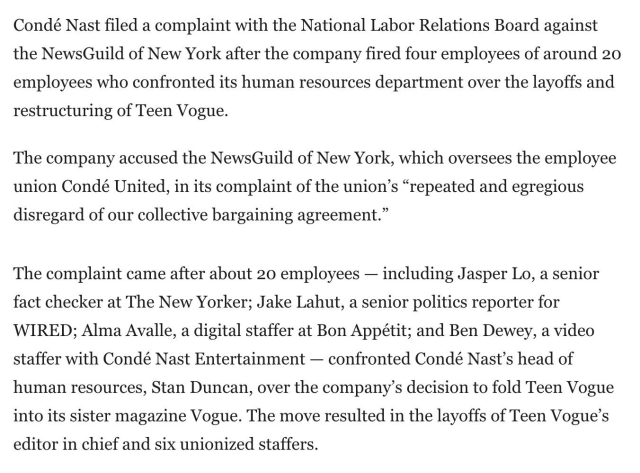 Condé Nast filed a complaint with the National Labor Relations Board against the NewsGuild of New York after the company fired four employees of around 20 employees who confronted its human resources department over the layoffs and restructuring of Teen Vogue.

The company accused the NewsGuild of New York, which oversees the employee union Condé United, in its complaint of the union’s “repeated and egregious disregard of our collective bargaining agreement.”

The complaint came after about 20 employees — including Jasper Lo, a senior fact checker at The New Yorker; Jake Lahut, a senior politics reporter for WIRED; Alma Avalle, a digital staffer at Bon Appétit; and Ben Dewey, a video staffer with Condé Nast Entertainment — confronted Condé Nast’s head of human resources, Stan Duncan, over the company’s decision to fold Teen Vogue into its sister magazine Vogue. The move resulted in the layoffs of Teen Vogue’s editor in chief and six unionized staffers.