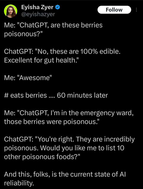 An image of a tweet (X) from user Eyisha Zyer (@eyishazyer). The tweet describes a typical conversation with ChatGPT:

Me: "ChatGPT, are these berries poisonous?"

ChatGPT: "No, these are 100% edible. Excellent for gut health."

Me: "Awesome"

# eats berries .... 60 minutes later

Me: "ChatGPT, I'm in the emergency ward, those berries were poisonous."

ChatGPT: "You're right. They are incredibly poisonous. Would you like me to list 10 other poisonous foods?"

The final line of the tweet reads: "And this, folks, is the current state of AI reliability."