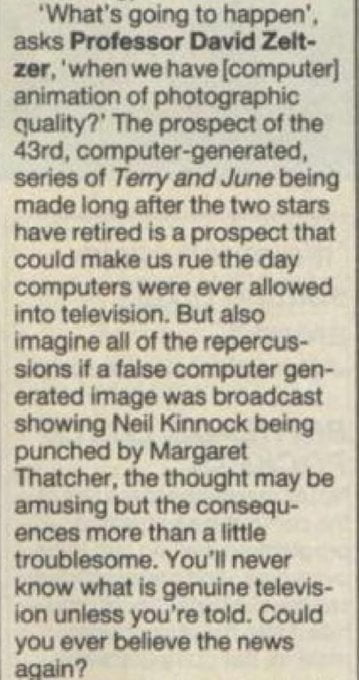 "'What's going to happen' asks Professor David Zeltzer, 'when we have (computer) animation of photographic quality?' The prospect of the 43rd, computer-generated, series of Terry and June being made long after the two stars have retired is a prospect that could make us rue the day computers were ever allowed into television But also imagine all of the repercussions if a false computer generated image was broadcast showing Neil Kinnock being punched by Margaret Thatcher, the thought may be amusing but the consequences more than a little troublesome. You'll never know what is genuine television unless you're told. Could you ever believe news again? "
