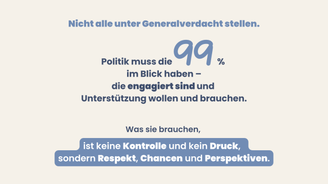 Grafik mit Überschrift: Nicht alle unter Generalverdacht stellen.
Politik muss die 99 % im Blick haben, die engagiert sind und Unterstützung wollen und brauchen.
Abschluss: Was sie brauchen, ist keine Kontrolle und kein Druck, sondern Respekt, Chancen und Perspektiven.
