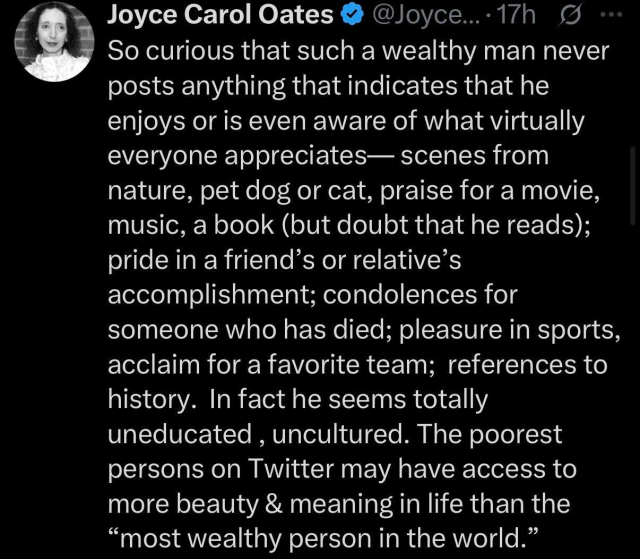 a tweet by Joyce Carol Oates 

So curious that such a wealthy man never
posts anything that indicates that he
enjoys or is even aware of what virtually
everyone appreciates— scenes from
nature, pet dog or cat, praise for a movie,
music, a book (but doubt that he reads);
pride in a friend’s or relative’s
accomplishment; condolences for
someone who has died; pleasure in sports,
acclaim for a favorite team; references to
history. In fact he seems totally
uneducated , uncultured. The poorest
persons on Twitter may have access to
more beauty & meaning in life than the
“most wealthy person in the world.”
