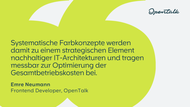 "Systematische Farbkonzepte werden damit zu einem strategischen Element nachhaltiger IT-Architekturen und tragen messbar zur Optimierung der Gesamtbetriebskosten bei."
Emre Neumann
Frontend Developer, OpenTalk