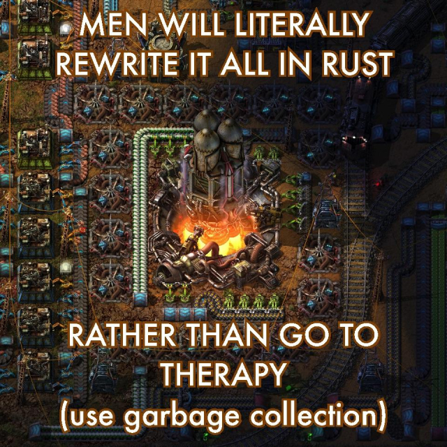 <horrible Factorio mess>
MEN WILL LITERALLY
REWRITE IT ALL IN RUST
RATHER THAN GO TO THERAPY
(use garbage collection)