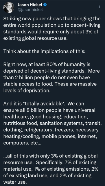Post on X by Jason Hickel : Striking new paper shows that bringing the entire world population up to decent-living standards would require only about 3% of existing global resource use. 

Think about the implications of this:

Right now, at least 80% of humanity is deprived of decent-living standards.  More than 2 billion people do not even have stable access to food. These are massive levels of deprivation.

And it is *totally avoidable*.  We can ensure all 8 billion people have universal healthcare, good housing, education, nutritious food, sanitation systems, transit, clothing, refrigerators, freezers, necessary heating/cooling, mobile phones, internet, computers, etc...

...all of this with only 3% of existing global resource use.  Specifically: 7% of existing material use, 1% of existing emissions, 2% of existing land use, and 2% of existing water use.
