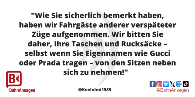 Die "BahnAnsage des Monats" Oktober 2025 von von X-Nutzer @KoelnImi1989 und lautet: "Wie Sie sicherlich bemerkt haben, haben wir Fahrgäste anderer verspäteter Züge aufgenommen. Wir bitten Sie daher, Ihre Taschen und Rucksäcke – selbst wenn Sie Eigennamen wie Gucci oder Prada tragen – von den Sitzen neben sich zu nehmen!"