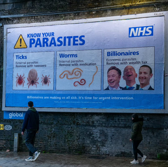 Large ad poster on a street wall by the NHS (UK)
"Know your parasites:
Ticks (photo of ticks) - external parasites - remove with tweezers
Worms (photo of worms) - internal parasites - remove with medication
Billionaires (photos of Elon Musk, Jeff Bezos, Mark Zuckerberg) - economic parasites - remove with wealth tax.
Slogan: Billionaires are making us all sick. It's time for urgent intervention.