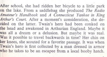 After school, she had ridden her bicycle to a little park on the lake. From a saddiebag she produced The Radio Amateur’s Handbook and A Connecticut Yankee in King Arthur's Court. After & moment's consideration, she de- cided on the latter. Twain’s hero had been conked on the head and awakened in Arthurian England. Maybe it was all a dream or a delusion. But maybe it was real. Was it possible to travel backwards in time? Her chin on her knees, shie scouted for a favorite passage. It was when Twain's hero is first collected by a man dressed in armor who he takes to be an escapee from a local booby hatch. 