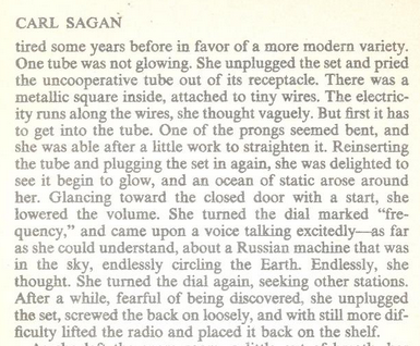 CARL SAGAN

tired some years before in favor of a more modern variety. ‘One tube was not glowing. She unplugged the set and pried the uncooperative tube out of its receptacle. There was a ‘metallic square inside, attached to tiny wires. The electric- ity runs along the wires, she thought vaguely. But irst it has 10 get into the tube. One of the prongs seemed bent, and she was able after a little work to straighten it. Reinserting the tube and plugging the set in again, she was delighted to see it begin to glow, and an ocean of static arose around her. Glancing toward the closed door with a start, she lowered the volume. She turned the dial marked “fre- quency,” and came upon a voice talking excitedly—as far as she could understand, about a Russian machine that was in the sky, endlessly circling the Earth. Endlessly, she thought. She tumed the dial again, seeking other stations. After a while, fearful of being discovered, she unplugged the set, screwed the back on loosely, and with still more dif- ficulty Tifted the radio and placed it back on the shelf. 