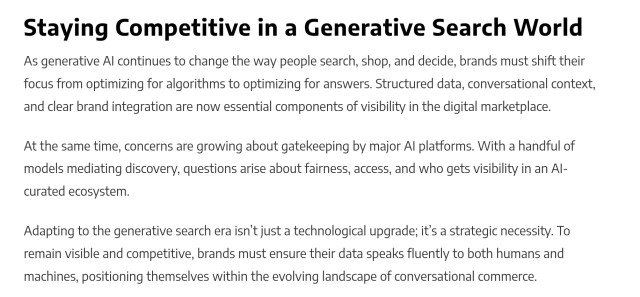 
Staying Competitive in a Generative Search World

As generative AI continues to change the way people search, shop, and decide, brands must shift their focus from optimizing for algorithms to optimizing for answers. Structured data, conversational context, and clear brand integration are now essential components of visibility in the digital marketplace.

At the same time, concerns are growing about gatekeeping by major AI platforms. With a handful of models mediating discovery, questions arise about fairness, access, and who gets visibility in an AI-curated ecosystem.

Adapting to the generative search era isn’t just a technological upgrade; it’s a strategic necessity. To remain visible and competitive, brands must ensure their data speaks fluently to both humans and machines, positioning themselves within the evolving landscape of conversational commerce.