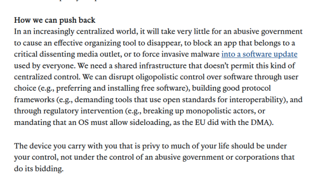 last paragraph of https://www.aclu.org/news/free-speech/app-store-oligopoly

How we can push back

In an increasingly centralized world, it will take very little for an abusive government to cause an effective organizing tool to disappear, to block an app that belongs to a critical dissenting media outlet, or to force invasive malware into a software update used by everyone. We need a shared infrastructure that doesn’t permit this kind of centralized control. We can disrupt oligopolistic control over software through user choice (e.g., preferring and installing free software), building good protocol frameworks (e.g., demanding tools that use open standards for interoperability), and through regulatory intervention (e.g., breaking up monopolistic actors, or mandating that an OS must allow sideloading, as the EU did with the DMA).

The device you carry with you that is privy to much of your life should be under your control, not under the control of an abusive government or corporations that do its bidding.