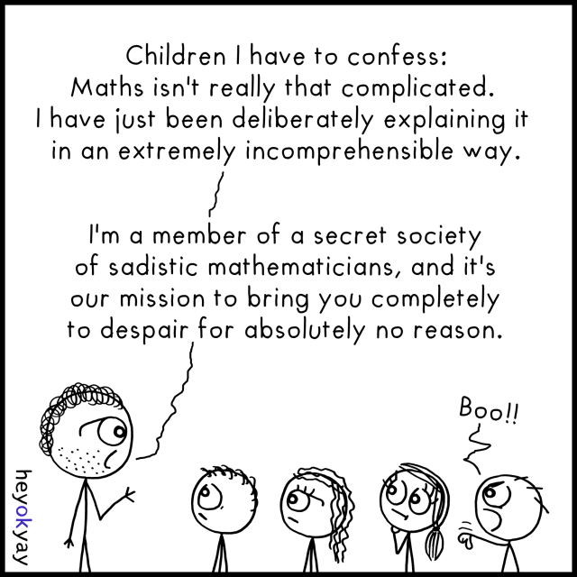 Black‑and‑white stick‑figure comic.

At the top of the panel, centered text reads:

“Children I have to confess:

Maths isn't really that complicated.

I have just been deliberately explaining it

in an extremely incomprehensible way.

I'm a member of a secret society

of sadistic mathematicians, and it's

our mission to bring you completely

to despair for absolutely no reason.”

The speech text is connected by a wavy speech line to a teacher on the left: a stick‑figure adult with curly hair and stubble, facing right with one hand slightly raised as if talking.

In front of the teacher stand four stick‑figure children in a row, all facing left toward the teacher. Their expressions vary: the first two look blank or unsure, the third looks annoyed or skeptical with arms crossed, and the fourth, at the far right, is leaning forward angrily with one arm outstretched and a small speech bubble above saying “Boo!!”

Along the left border, rotated vertically, is the artist’s signature: “heyokyay.”