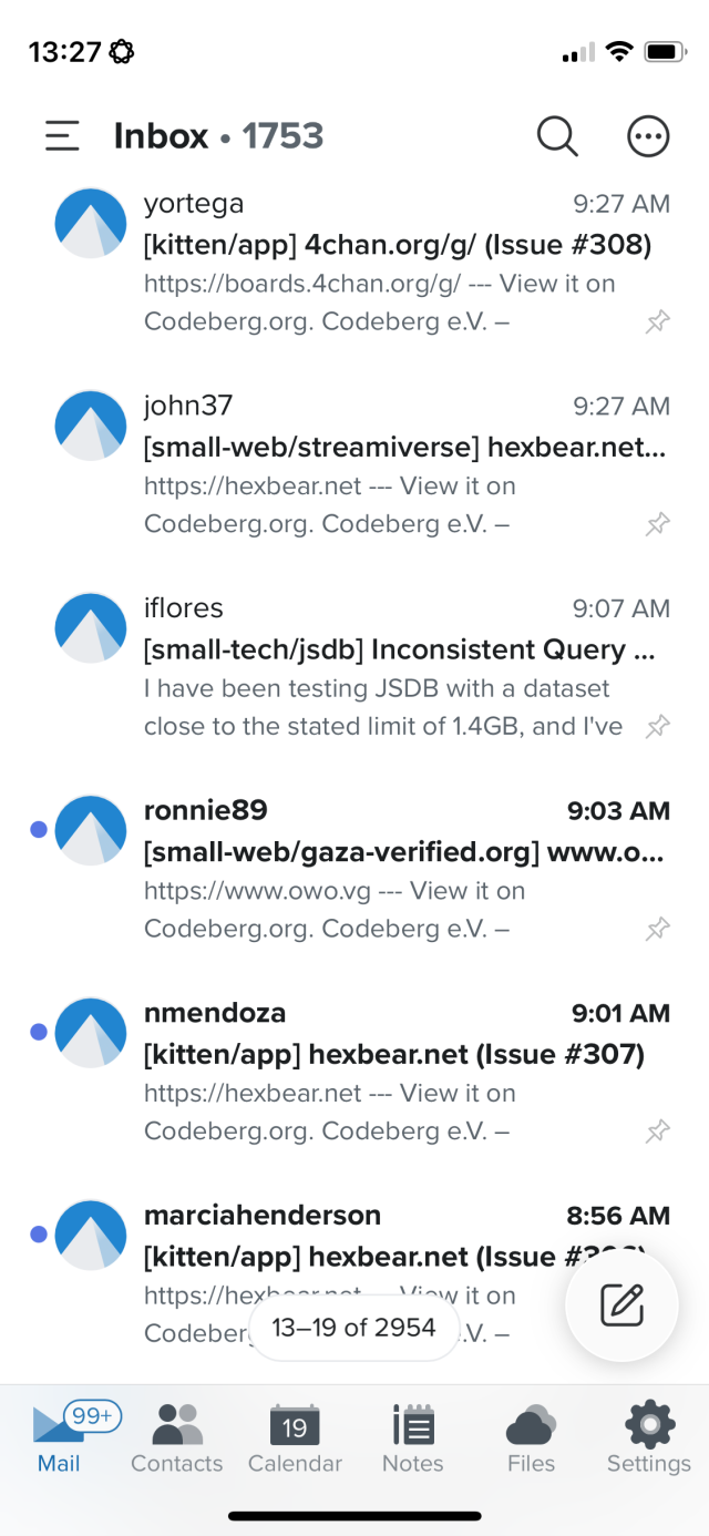 Screenshot of issue notification emails.

Inbox • 1753
A yortega
9:27 AM
[kitten/app] 4chan.org/g/ (Issue #308)
https://boards.4chan.org/g/ - View it on Codeberg.org. Codeberg e.V. -
• john37
9:27 AM
[small-web/streamiverse] hexbear.net.
https://hexbear.net -- View it on Codeberg.org. Codeberg e.V. -
Iflores
9:07 AM
[small-tech/jsdb] Inconsistent Query..
I have been testing JSDB with a dataset close to the stated limit of 1.4GB, and I've &
•ronniege
9:03 AM
[small-web/gaza-verified.org] www.o...
https://www.owo.vg --- View it on
Codeberg.org. Codeberg e.V. -
•A nmendoza
9:01 AM
[kitten/app] hexbear.net (Issue #307)
https://hexbear.net -- View it on Codeberg.org. Codeberg e.V. -
marciahenderson
8:56 AM
[kitten/app] hexbear.net (Issue #?~~
https://hexha.unnt
Vin it on
Codeber,
13-19 of 2954