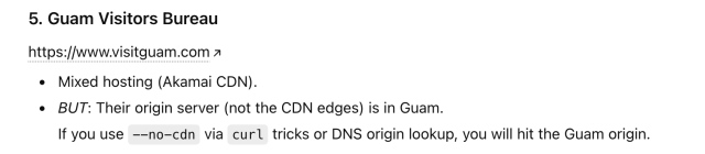 Prompt was:  "If your goal is to find a website that is actually hosted on physical infrastructure in Guam (not just “serving Guam” or using a Guam-themed domain), here are the reliable ways to identify or locate such sites, plus a few examples."

Response contained:

5. Guam Visitors Bureau
https:/jwww.visitguam.com »
+ Mixed hosting (Akamai CDN).
e BUT: Their origin server (not the CDN edges) is in Guam.
If you use —-no-cdn via curl tricks or DNS origin lookup, you will hit the Guam origin.
