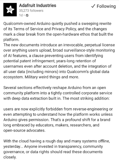 A social media post from Adafruit that says:

Qualcomm-owned Arduino quietly pushed a sweeping rewrite of its Terms of Service and Privacy Policy, and the changes mark a clear break from the open-hardware ethos that built the platform. The new documents introduce an irrevocable, perpetual license over anything users upload, broad surveillance-style monitoring of Al features, a clause preventing users from identifying potential patent infringement, years-long retention of usernames even after account deletion, and the integration of all user data (including minors) into Qualcomm's global data ecosystem. Military weird things and more. Several sections effectively reshape Arduino from an open community platform into a tightly controlled corporate service with deep data extraction built in. The most striking addition: users are now explicitly forbidden from reverse-engineering or even attempting to understand how the platform works unless Arduino gives permission. That's a profound shift for a brand long embraced by educators, makers, researchers, and open-source advocates. With the cloud having a rough day and many systems offline, yesterday... Anyone invested in transparency, community governance, or data rights should read these documents closely.