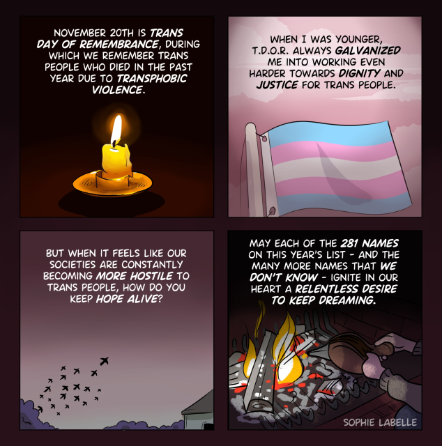 4 frame comic. in the first frame, we see a candle; in the second, a trans flag ; in the third, birds flying off a tree near a house; in the fourth, someone blowing on a fire.
text reads :
november 20th is trans
day of remembrance, during
which we remember trans
people who died in the past
year due to transphobic
violence.
When I was younger,
t.d.o.r. always galvanized
me into working even
harder towards dignity and
justice for trans people.
may each of the 281 names
on this year's list - and the
many more names that we
don't know - ignite in our
heart a relentless desire
to keep dreaming.