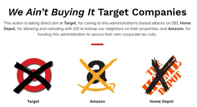 (above images of the Target, Amazon, and Home Depot logos that have been crossed out) We Ain't Buying It Target Companies  This action is taking direct aim at Target, for caving to this administration's biased attacks on DEl; Home Depot, for allowing and colluding with ICE to kidnap our neighbors on their properties; and Amazon, for funding this administration to secure their own corporate tax cuts.