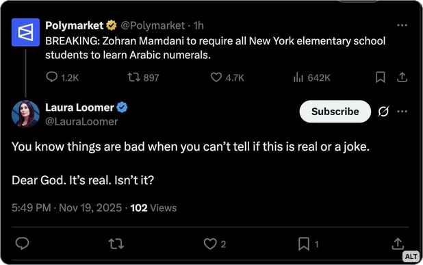 Polymarket: "BREAKING: Zohran Mamdani to require all NY elementary school students to learn Arabic numerals."
Laura Loomer [Trump advisor]: "You know things are bad when you can't tell if this is real or a joke. Dear God, it's real. Isn't it?"