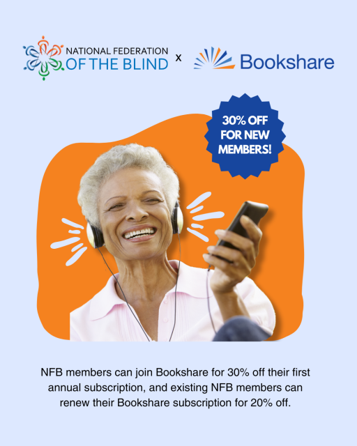 Graphic of a woman smiling while listening to an audiobook with headphones. There is text that reads "Thirty percent off for new members. NFB members can join Bookshare for 30% off their first annual subscription, and existing NFB members can renew their Bookshare subscription for 20% off."  NFB's logo and Bookshare's logo is placed side by side at the top of the graphic.