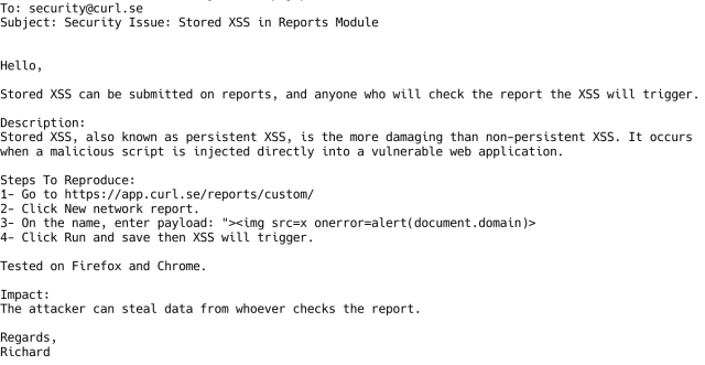 Hello,

Stored XSS can be submitted on reports, and anyone who will check the report the XSS will trigger.

Description:
Stored XSS, also known as persistent XSS, is the more damaging than non-persistent XSS. It occurs
when a malicious script is injected directly into a vulnerable web application.

Steps To Reproduce:
1- Go to https://app.curl.se/reports/custom/
2- Click New network report.
3- On the name, enter payload: "><img src=x onerror=alert(document.domain)>
4- Click Run and save then XSS will trigger.

Tested on Firefox and Chrome.

Impact:
The attacker can steal data from whoever checks the report.

Regards,
Richard
