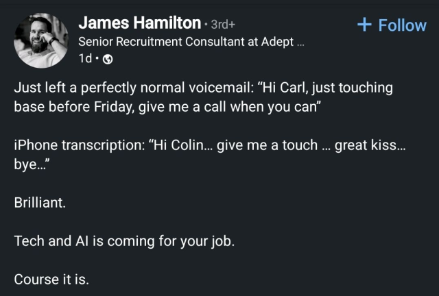 Screencap from some social media (LinkedIn, maybe?):

James Hamilton • Senior Recruitment Consultant at Adept ...

Just left a perfectly normal voicemail: "Hi Carl, just touching base before Friday, give me a call when you can"

iPhone transcription: "Hi Colin... give me a touch ... great kiss... bye..."

Brilliant.

Tech and Al is coming for your job.

Course it is.