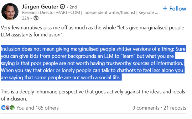View Jürgen Geuter’s  graphic link
Jürgen GeuterJürgen Geuter
   • 2ndVerified • 2nd
Research Director @ART+COM | Independent writer/theorist | Keynote Speaker | AI-Deinfluencer | #LudditeResearch Director @ART+COM | Independent writer/theorist | Keynote Speaker | AI-Deinfluencer | #Luddite
22h •  22 hours ago • Visible to anyone on or off LinkedIn

Follow
Very few narratives piss me off as much as the whole "let's give marginalised people LLM assistants for inclusion". 

Inclusion does not mean giving marginalised people shittier versions of a thing: Sure you can give kids from poorer backgrounds an LLM to "learn" but what you are saying is that poor people are not worth having trustworthy sources of information. When you say that older or lonely people can talk to chatbots to feel less alone you are saying that some people are not worth a social life. 

This is a deeply inhumane perspective that goes actively against the ideas and ideals of inclusion.
likesupportcelebrate
186
You and 185 others

