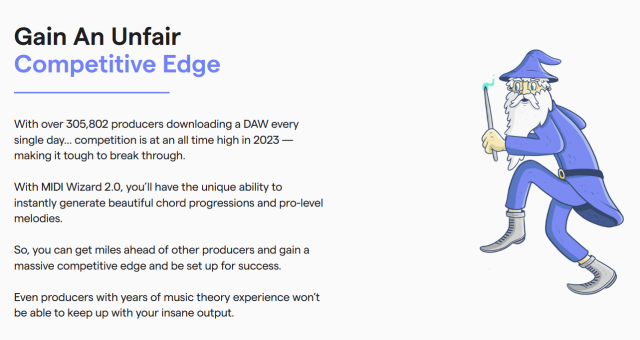 screenshot of an utterly pathetic cartoon drawing of a wizard accompanied by the following marketing copy:

Gain An Unfair Competitive Edge

With over 305,802 producers downloading a DAW every single day… competition is at an all time high in 2023 — making it tough to break through.

With MIDI Wizard 2.0, you’ll have the unique ability to instantly generate beautiful chord progressions and pro-level melodies.

So, you can get miles ahead of other producers and gain a massive competitive edge and be set up for success.

Even producers with years of music theory experience won’t be able to keep up with your insane output.