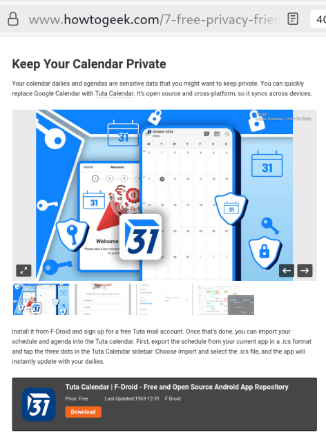 Screenshot with the Tuta Calendar on How to Geek's website:
Keep Your Calendar Private
Your calendar dailies and agendas are sensitive data that you might want to keep private. You can quickly replace Google Calendar with Tuta Calendar. It's open source and cross-platform, so it syncs across devices.

Install it from F-Droid and sign up for a free Tuta mail account. Once that's done, you can import your schedule and agenda into the Tuta calendar. First, export the schedule from your current app in a .ics format and tap the three dots in the Tuta Calendar sidebar. Choose import and select the .ics file, and the app will instantly update with your dailies.