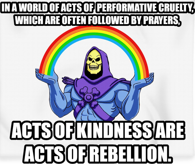 In a world of acts of performative cruelty, which are often followed by prayers, acts of kindness are acts of rebellion. Says Skeletor sending some kindness out to everyone except the cruel. 